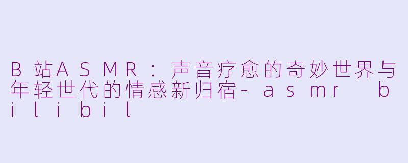 B站ASMR：声音疗愈的奇妙世界与年轻世代的情感新归宿-asmr bilibil