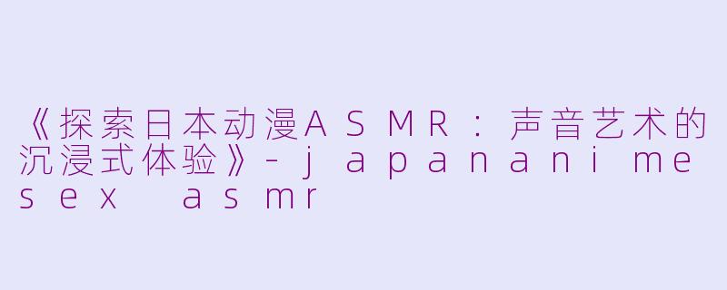 《探索日本动漫ASMR：声音艺术的沉浸式体验》-japananimesex asmr