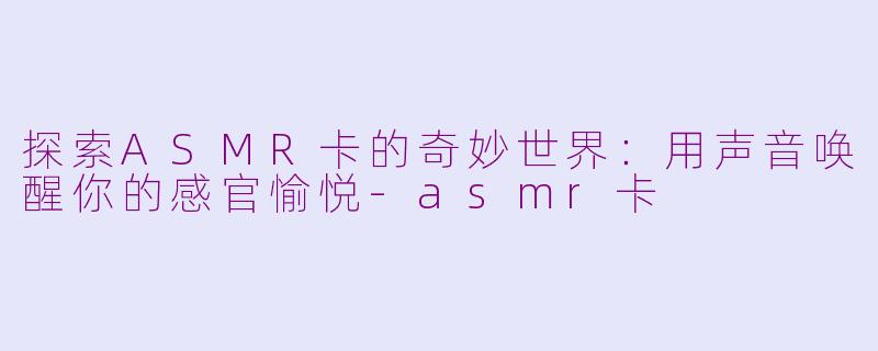 探索ASMR卡的奇妙世界：用声音唤醒你的感官愉悦-asmr卡