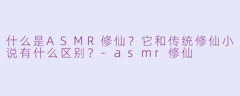 什么是ASMR修仙?它和传统修仙小说有什么区别?