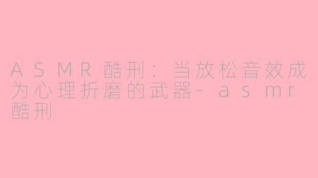 ASMR酷刑：当放松音效成为心理折磨的武器-asmr酷刑