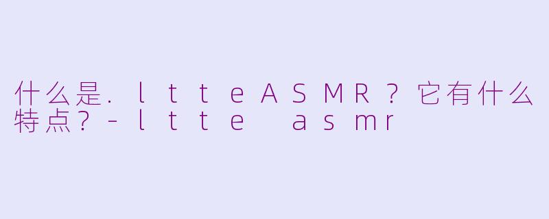 什么是.ltteASMR？它有什么特点？-ltte asmr