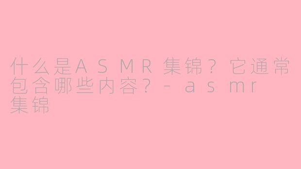 什么是ASMR集锦？它通常包含哪些内容？-asmr 集锦