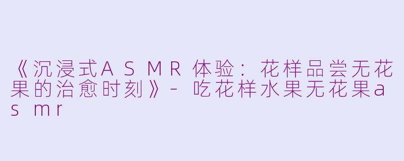 《沉浸式ASMR体验:花样品尝无花果的治愈时刻》