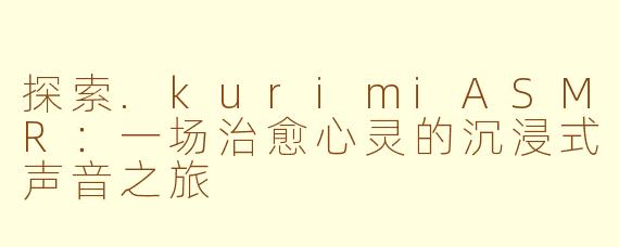 探索.kurimiASMR：一场治愈心灵的沉浸式声音之旅
