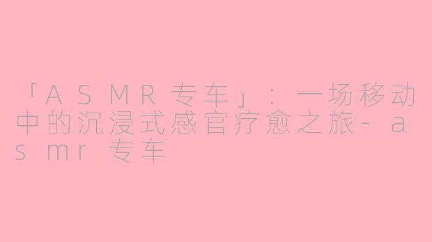 「ASMR专车」：一场移动中的沉浸式感官疗愈之旅-asmr专车