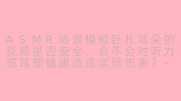 ASMR场景模拟针扎耳朵的视频是否安全,会不会对听力或耳部健康造成实际伤害?