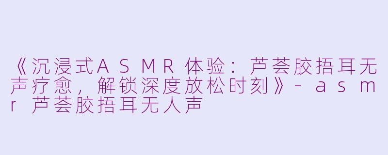 《沉浸式ASMR体验：芦荟胶捂耳无声疗愈，解锁深度放松时刻》-asmr芦荟胶捂耳无人声