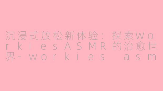 沉浸式放松新体验：探索WorkiesASMR的治愈世界-workies asmr