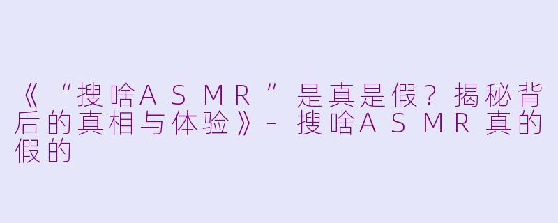 《“搜啥ASMR”是真是假？揭秘背后的真相与体验》-搜啥ASMR真的假的