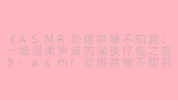 《ASMR助眠哄睡不知君：一场温柔声波的深夜疗愈之旅》-asmr助眠哄睡不知君