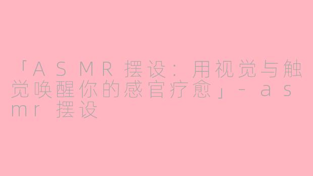 「ASMR摆设：用视觉与触觉唤醒你的感官疗愈」-asmr摆设