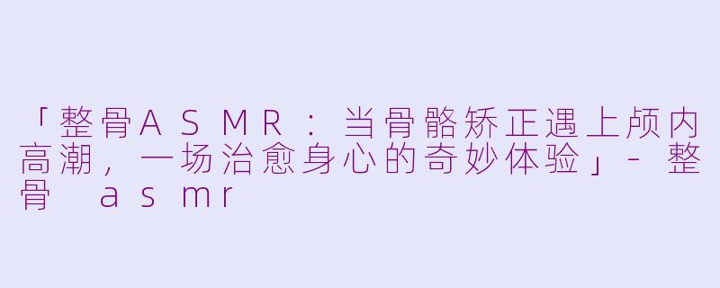 「整骨ASMR：当骨骼矫正遇上颅内高潮，一场治愈身心的奇妙体验」-整骨 asmr