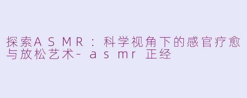 探索ASMR：科学视角下的感官疗愈与放松艺术-asmr正经