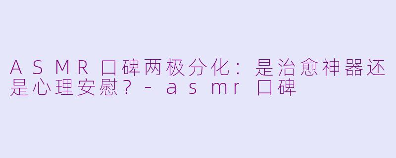 ASMR口碑两极分化：是治愈神器还是心理安慰？-asmr口碑