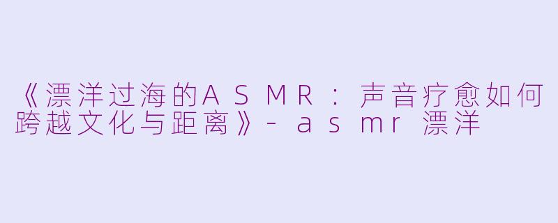 《漂洋过海的ASMR：声音疗愈如何跨越文化与距离》-asmr漂洋