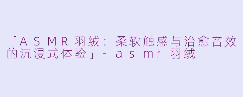 「ASMR羽绒：柔软触感与治愈音效的沉浸式体验」