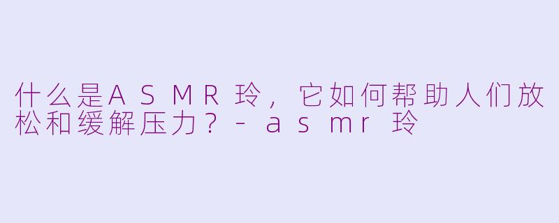 什么是ASMR玲，它如何帮助人们放松和缓解压力？-asmr玲
