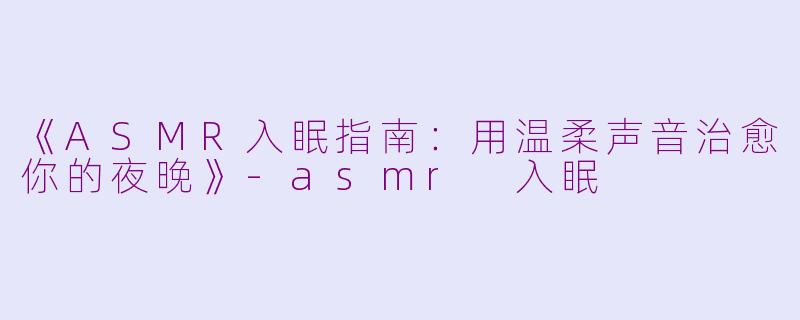 《ASMR入眠指南：用温柔声音治愈你的夜晚》-asmr 入眠