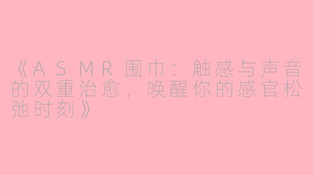 《ASMR围巾：触感与声音的双重治愈，唤醒你的感官松弛时刻》