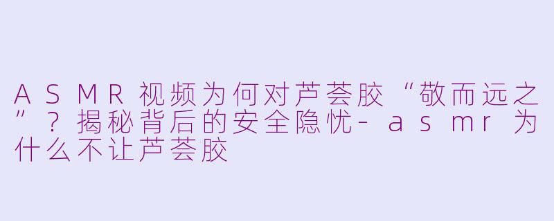ASMR视频为何对芦荟胶“敬而远之”？揭秘背后的安全隐忧-asmr为什么不让芦荟胶