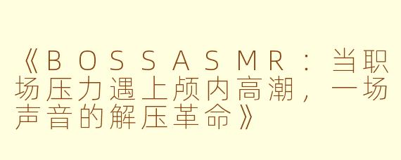 《BOSSASMR：当职场压力遇上颅内高潮，一场声音的解压革命》