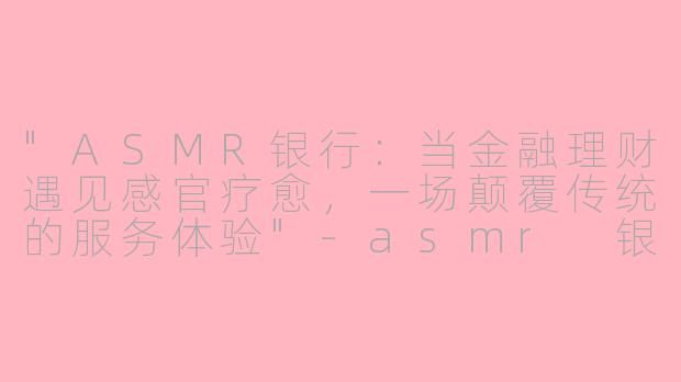 "ASMR银行：当金融理财遇见感官疗愈，一场颠覆传统的服务体验"
