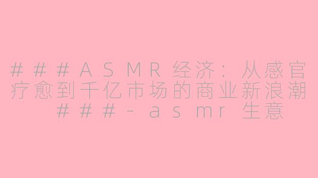 ###ASMR经济：从感官疗愈到千亿市场的商业新浪潮

###-asmr生意