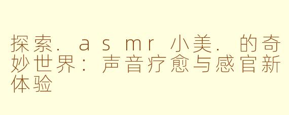 探索.asmr小美.的奇妙世界：声音疗愈与感官新体验