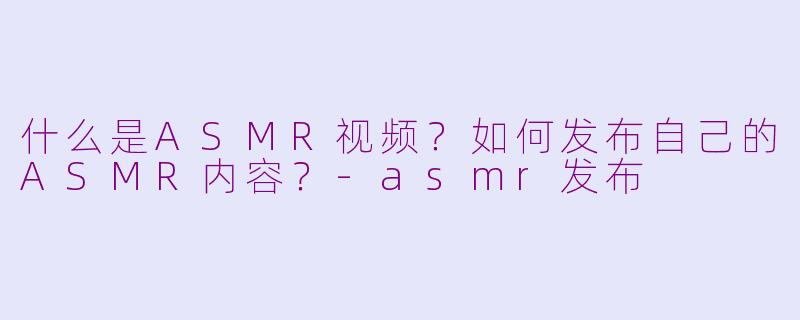 什么是ASMR视频？如何发布自己的ASMR内容？-asmr发布