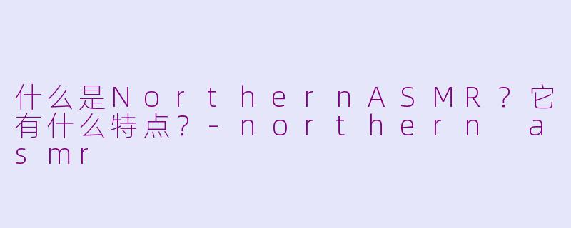 什么是NorthernASMR？它有什么特点？-northern asmr