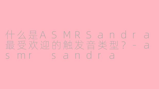 什么是ASMRSandra最受欢迎的触发音类型？-asmr sandra