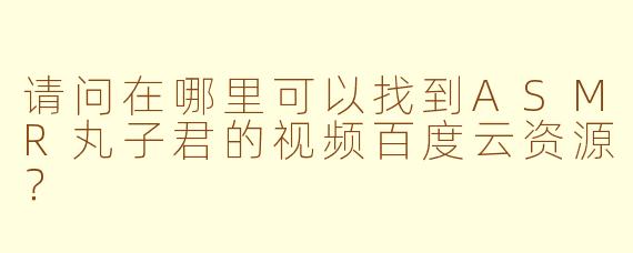 请问在哪里可以找到ASMR丸子君的视频百度云资源？