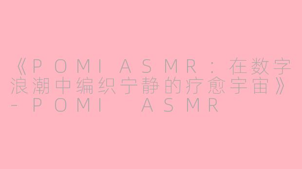 《POMIASMR：在数字浪潮中编织宁静的疗愈宇宙》-POMI ASMR