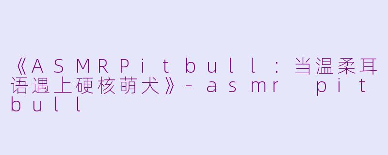 《ASMRPitbull：当温柔耳语遇上硬核萌犬》-asmr pitbull