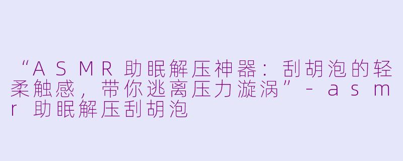 “ASMR助眠解压神器：刮胡泡的轻柔触感，带你逃离压力漩涡”-asmr助眠解压刮胡泡