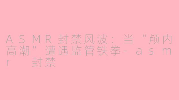 ASMR封禁风波：当“颅内高潮”遭遇监管铁拳-asmr 封禁