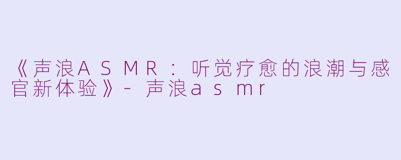 《声浪ASMR：听觉疗愈的浪潮与感官新体验》-声浪asmr