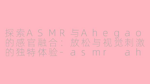 探索ASMR与Ahegao的感官融合：放松与视觉刺激的独特体验-asmr ahegao