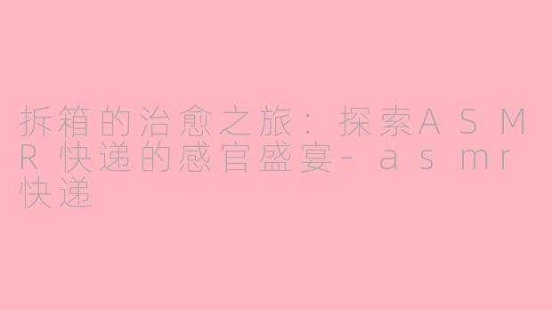 拆箱的治愈之旅：探索ASMR快递的感官盛宴-asmr快递