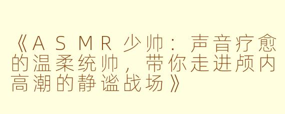 《ASMR少帅：声音疗愈的温柔统帅，带你走进颅内高潮的静谧战场》