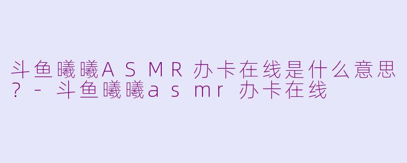 斗鱼曦曦ASMR办卡在线是什么意思？-斗鱼曦曦asmr办卡在线