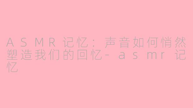 ASMR记忆：声音如何悄然塑造我们的回忆-asmr记忆