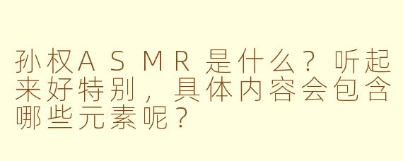 孙权ASMR是什么？听起来好特别，具体内容会包含哪些元素呢？