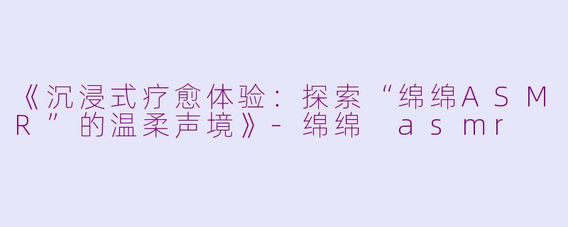 《沉浸式疗愈体验：探索“绵绵ASMR”的温柔声境》