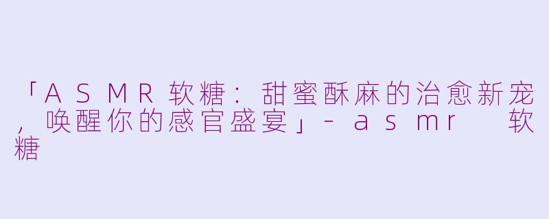 「ASMR软糖：甜蜜酥麻的治愈新宠，唤醒你的感官盛宴」-asmr 软糖