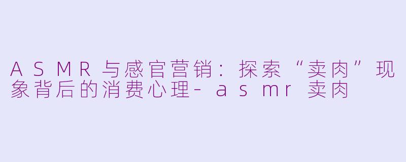 ASMR与感官营销：探索“卖肉”现象背后的消费心理-asmr卖肉