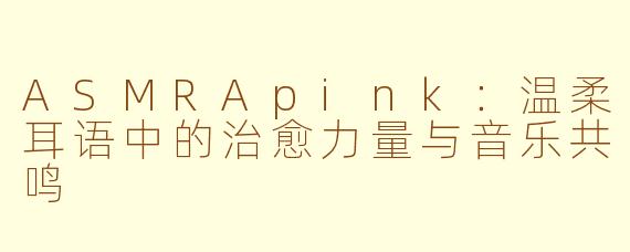 ASMRApink：温柔耳语中的治愈力量与音乐共鸣