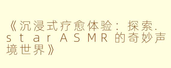 《沉浸式疗愈体验：探索.starASMR的奇妙声境世界》