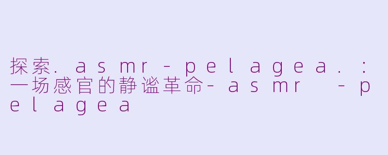 探索.asmr-pelagea.：一场感官的静谧革命-asmr -pelagea